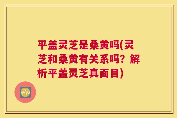 平盖灵芝是桑黄吗(灵芝和桑黄有关系吗?解析平盖灵芝真面目) 平盖灵芝是桑黄吗(灵芝和桑黄有关系吗?解析平盖灵芝真面目)