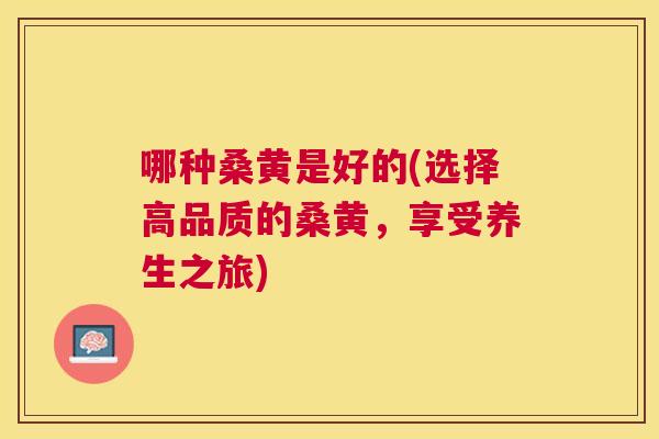 哪种桑黄是好的(选择高品质的桑黄,享受养生之旅) 哪种桑黄是好的(选择高品质的桑黄,享受养生之旅)