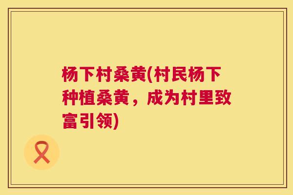杨下村桑黄(村民杨下种植桑黄,成为村里致富引领) 杨下村桑黄(村民杨下种植桑黄,成为村里致富引领)