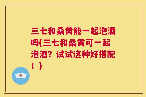 三七和桑黄能一起泡酒吗(三七和桑黄可一起泡酒?试试这种好搭配!) 三七和桑黄能一起泡酒吗(三七和桑黄可一起泡酒?试试这种好搭配!)