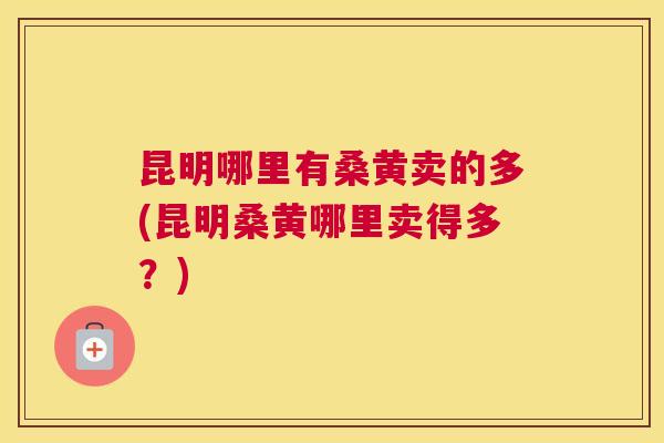 昆明哪里有桑黄卖的多(昆明桑黄哪里卖得多?) 昆明哪里有桑黄卖的多(昆明桑黄哪里卖得多?)