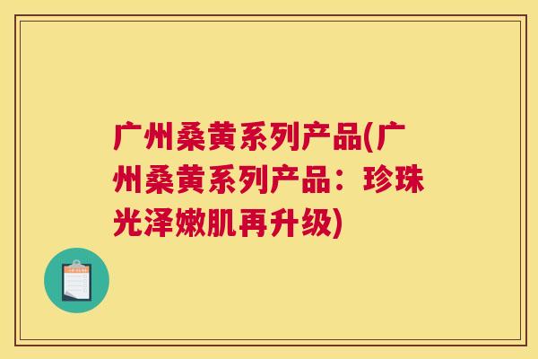 广州桑黄系列产品(广州桑黄系列产品:珍珠光泽嫩肌再升级) 广州桑黄系列产品(广州桑黄系列产品:珍珠光泽嫩肌再升级)
