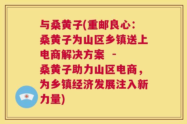 与桑黄子(重邮良心:桑黄子为山区乡镇送上电商解决方案 - 桑黄子助力山区电商,为乡镇经济发展注入新力量) 与桑黄子(重邮良心:桑黄子为山区乡镇送上电商解决方案 - 桑黄子助力山区电商,为乡镇经济发展注入新力量)