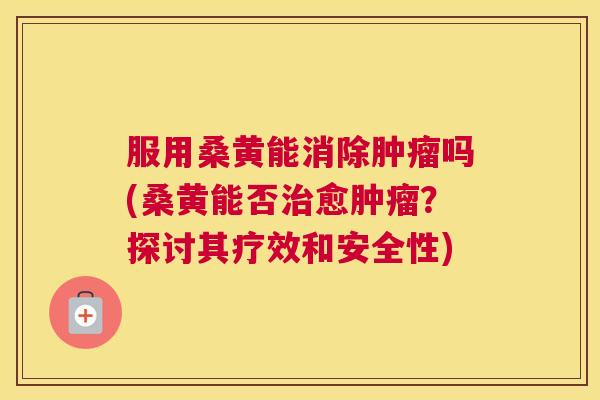 服用桑黄能消除吗(桑黄能否愈?探讨其疗效和安全性) 服用桑黄能消除吗(桑黄能否愈?探讨其疗效和安全性)