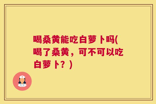 喝桑黄能吃白萝卜吗(喝了桑黄,可不可以吃白萝卜?) 喝桑黄能吃白萝卜吗(喝了桑黄,可不可以吃白萝卜?)
