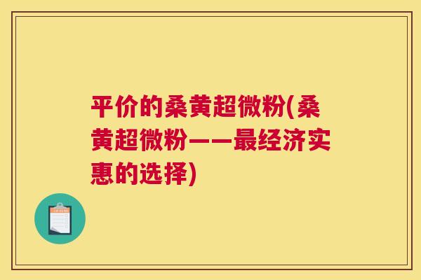 平价的桑黄超微粉(桑黄超微粉——经济实惠的选择) 平价的桑黄超微粉(桑黄超微粉——经济实惠的选择)