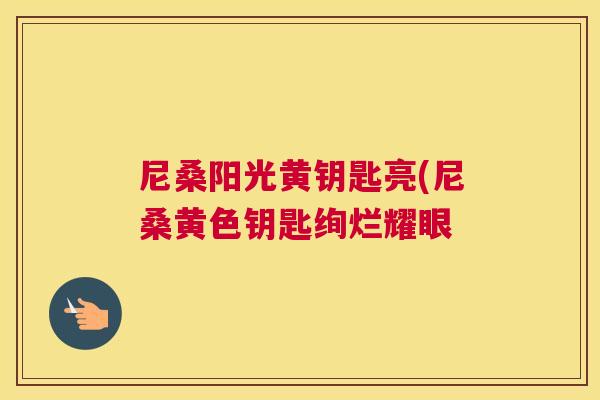 尼桑阳光黄钥匙亮(尼桑黄色钥匙绚烂耀眼 尼桑阳光黄钥匙亮(尼桑黄色钥匙绚烂耀眼
