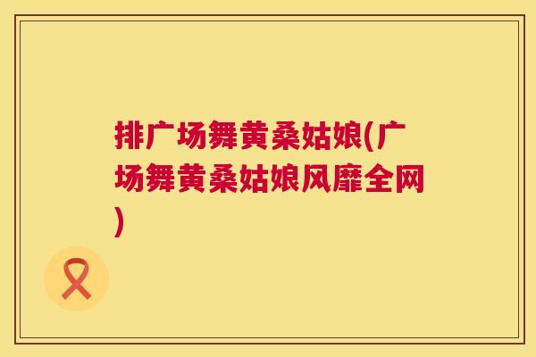 排广场舞黄桑姑娘(广场舞黄桑姑娘风靡全网) 排广场舞黄桑姑娘(广场舞黄桑姑娘风靡全网)