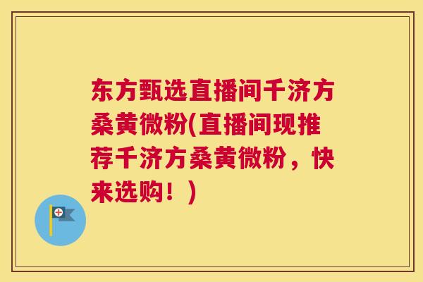 东方甄选直播间千济方桑黄微粉(直播间现推荐千济方桑黄微粉,快来选购!) 东方甄选直播间千济方桑黄微粉(直播间现推荐千济方桑黄微粉,快来选购!)