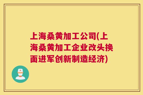 上海桑黄加工公司(上海桑黄加工企业改头换面进军创新制造经济)