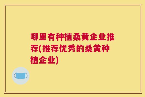 哪里有种植桑黄企业推荐(推荐优秀的桑黄种植企业)