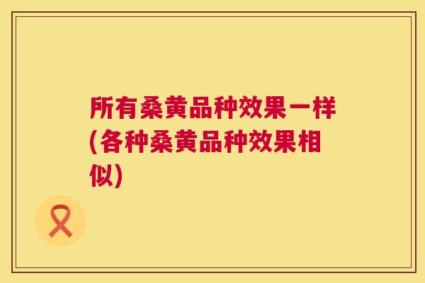 所有桑黄品种效果一样(各种桑黄品种效果相似) 所有桑黄品种效果一样(各种桑黄品种效果相似)