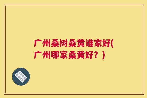 广州桑树桑黄谁家好(广州哪家桑黄好?) 广州桑树桑黄谁家好(广州哪家桑黄好?)