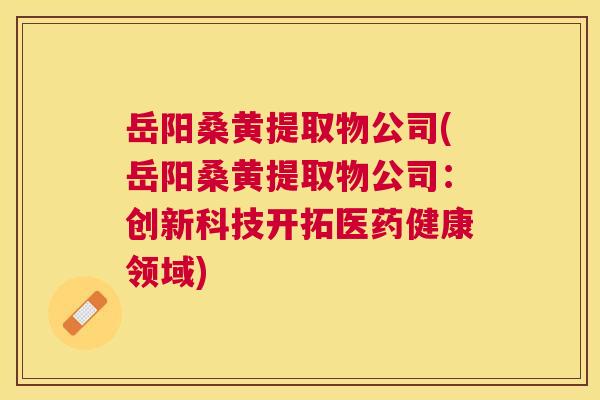 岳阳桑黄提取物公司(岳阳桑黄提取物公司:创新科技开拓医药健康领域) 岳阳桑黄提取物公司(岳阳桑黄提取物公司:创新科技开拓医药健康领域)