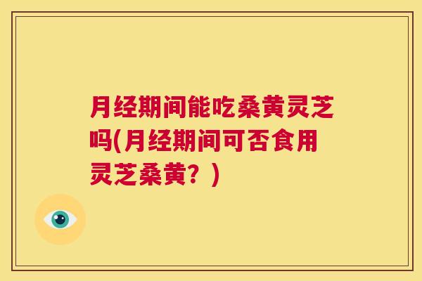 期间能吃桑黄灵芝吗(期间可否食用灵芝桑黄?) 期间能吃桑黄灵芝吗(期间可否食用灵芝桑黄?)