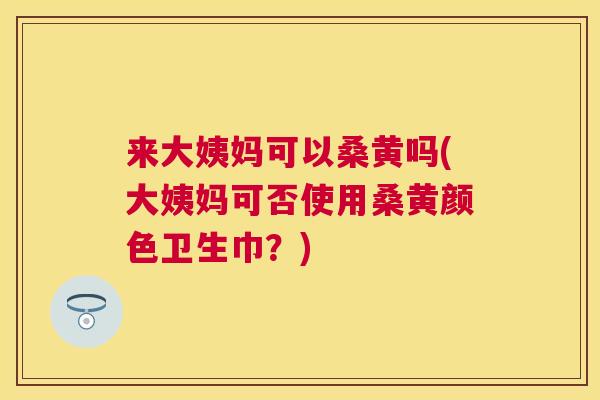 来大姨妈可以桑黄吗(大姨妈可否使用桑黄颜色卫生巾?) 来大姨妈可以桑黄吗(大姨妈可否使用桑黄颜色卫生巾?)