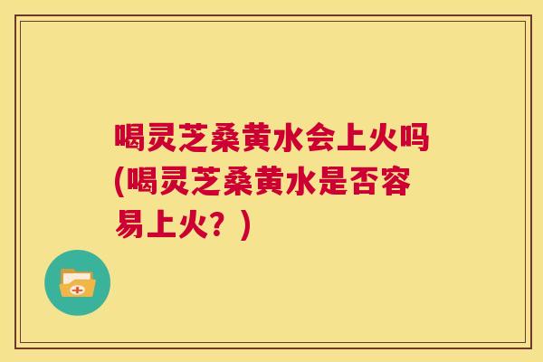 喝灵芝桑黄水会上火吗(喝灵芝桑黄水是否容易上火?) 喝灵芝桑黄水会上火吗(喝灵芝桑黄水是否容易上火?)