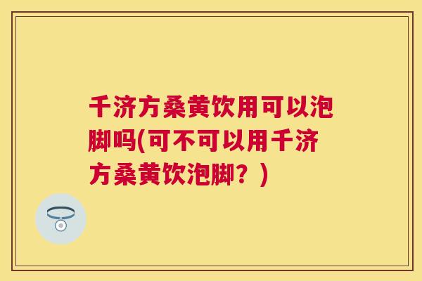 千济方桑黄饮用可以泡脚吗(可不可以用千济方桑黄饮泡脚?) 千济方桑黄饮用可以泡脚吗(可不可以用千济方桑黄饮泡脚?)