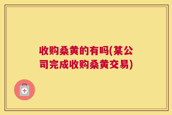 收购桑黄的有吗(某公司完成收购桑黄交易) 收购桑黄的有吗(某公司完成收购桑黄交易)