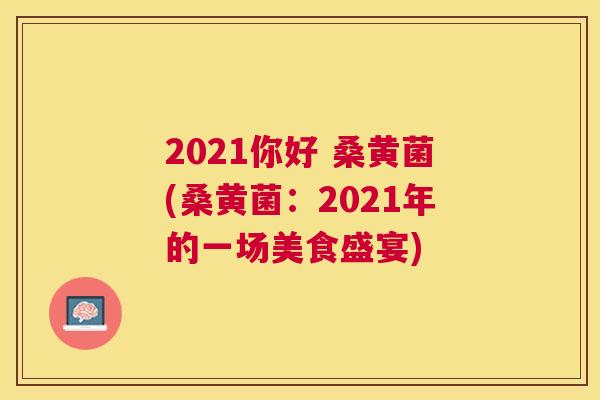 2021你好 桑黄菌(桑黄菌:2021年的一场美食盛宴) 2021你好 桑黄菌(桑黄菌:2021年的一场美食盛宴)