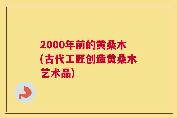 2000年前的黄桑木(古代工匠创造黄桑木艺术品) 2000年前的黄桑木(古代工匠创造黄桑木艺术品)