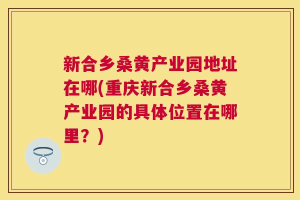 新合乡桑黄产业园地址在哪(重庆新合乡桑黄产业园的具体位置在哪里?) 新合乡桑黄产业园地址在哪(重庆新合乡桑黄产业园的具体位置在哪里?)