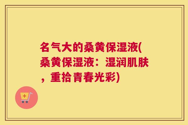 名气大的桑黄保湿液(桑黄保湿液:湿润,重拾青春光彩) 名气大的桑黄保湿液(桑黄保湿液:湿润,重拾青春光彩)