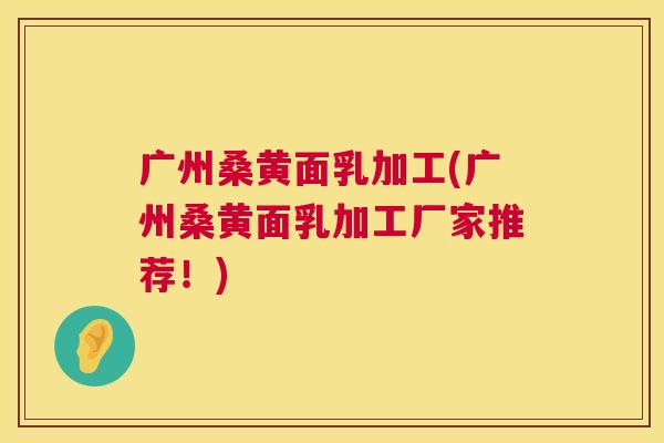 广州桑黄面乳加工(广州桑黄面乳加工厂家推荐！)