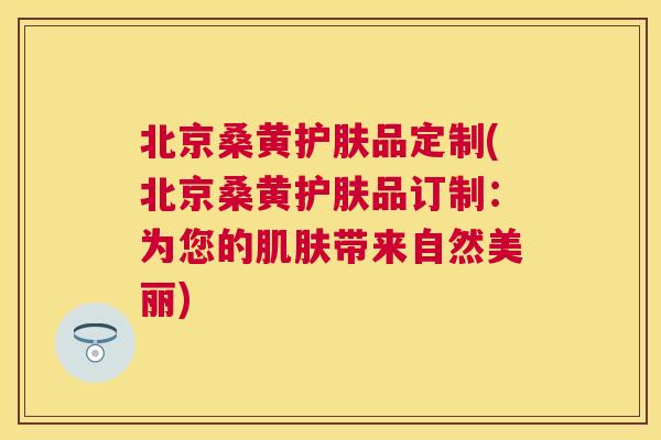 北京桑黄护肤品定制(北京桑黄护肤品订制:为您的带来自然美丽) 北京桑黄护肤品定制(北京桑黄护肤品订制:为您的带来自然美丽)