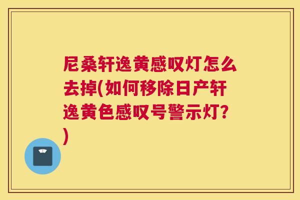 尼桑轩逸黄感叹灯怎么去掉(如何移除日产轩逸黄色感叹号警示灯?) 尼桑轩逸黄感叹灯怎么去掉(如何移除日产轩逸黄色感叹号警示灯?)