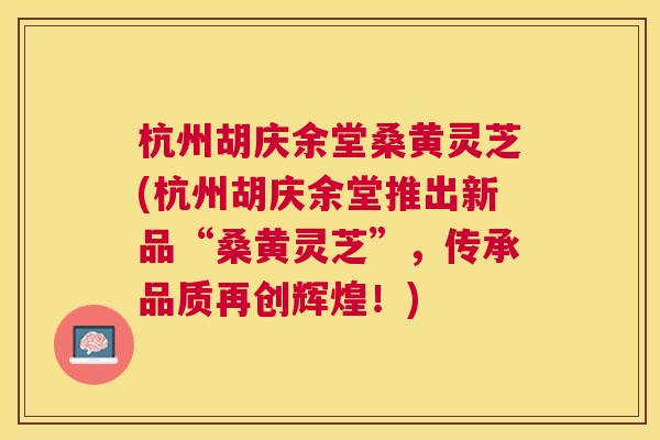 杭州胡庆余堂桑黄灵芝(杭州胡庆余堂推出新品“桑黄灵芝”,传承品质再创辉煌!) 杭州胡庆余堂桑黄灵芝(杭州胡庆余堂推出新品“桑黄灵芝”,传承品质再创辉煌!)