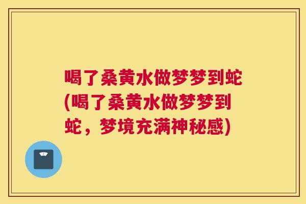 喝了桑黄水做梦梦到蛇(喝了桑黄水做梦梦到蛇,梦境充满神秘感) 喝了桑黄水做梦梦到蛇(喝了桑黄水做梦梦到蛇,梦境充满神秘感)