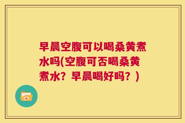 早晨空腹可以喝桑黄煮水吗(空腹可否喝桑黄煮水？早晨喝好吗？)
