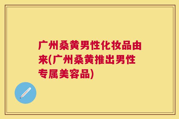 广州桑黄男性化妆品由来(广州桑黄推出男性专属美容品) 广州桑黄男性化妆品由来(广州桑黄推出男性专属美容品)