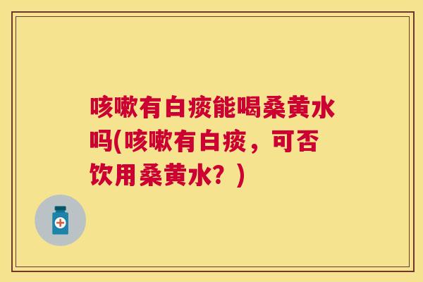 有白痰能喝桑黄水吗(有白痰,可否饮用桑黄水?) 有白痰能喝桑黄水吗(有白痰,可否饮用桑黄水?)
