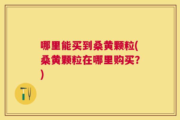 哪里能买到桑黄颗粒(桑黄颗粒在哪里购买?) 哪里能买到桑黄颗粒(桑黄颗粒在哪里购买?)