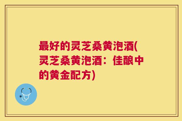 好的灵芝桑黄泡酒(灵芝桑黄泡酒:佳酿中的黄金配方) 好的灵芝桑黄泡酒(灵芝桑黄泡酒:佳酿中的黄金配方)