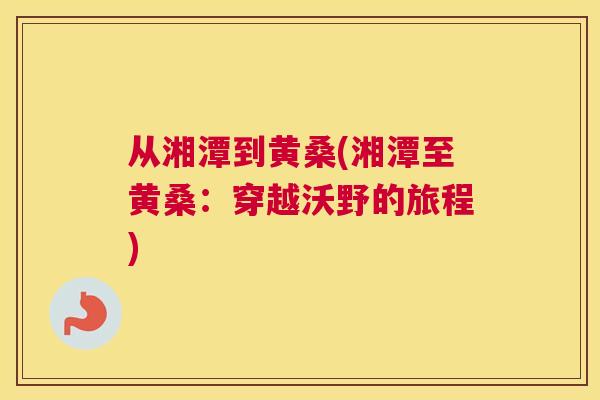 从湘潭到黄桑(湘潭至黄桑:穿越沃野的旅程) 从湘潭到黄桑(湘潭至黄桑:穿越沃野的旅程)