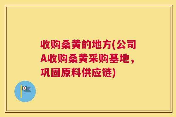 收购桑黄的地方(公司A收购桑黄采购基地,巩固原料供应链) 收购桑黄的地方(公司A收购桑黄采购基地,巩固原料供应链)