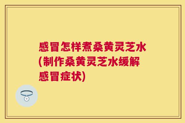 怎样煮桑黄灵芝水(制作桑黄灵芝水缓解症状)