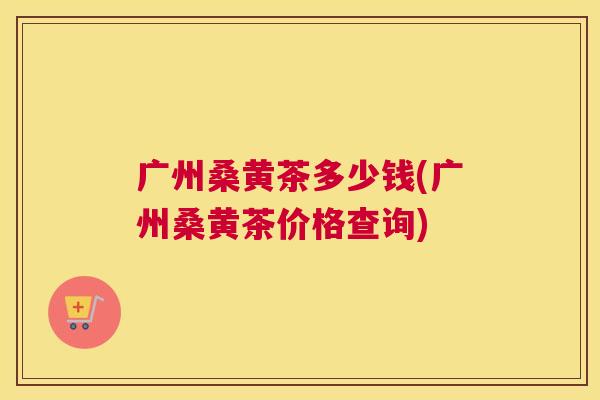 广州桑黄茶多少钱(广州桑黄茶价格查询) 广州桑黄茶多少钱(广州桑黄茶价格查询)