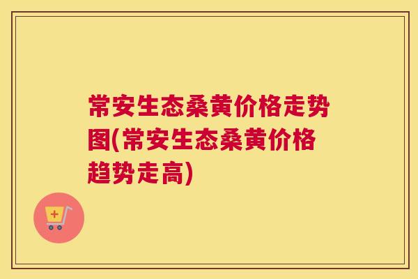 常安生态桑黄价格走势图(常安生态桑黄价格趋势走高)