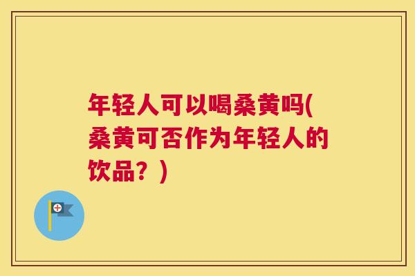 年轻人可以喝桑黄吗(桑黄可否作为年轻人的饮品?) 年轻人可以喝桑黄吗(桑黄可否作为年轻人的饮品?)