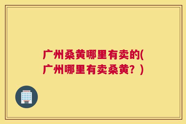 广州桑黄哪里有卖的(广州哪里有卖桑黄?) 广州桑黄哪里有卖的(广州哪里有卖桑黄?)