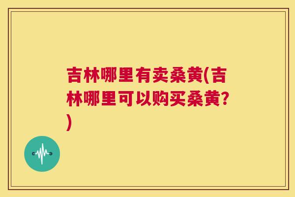 吉林哪里有卖桑黄(吉林哪里可以购买桑黄?) 吉林哪里有卖桑黄(吉林哪里可以购买桑黄?)