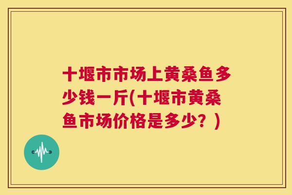 十堰市市场上黄桑鱼多少钱一斤(十堰市黄桑鱼市场价格是多少?) 十堰市市场上黄桑鱼多少钱一斤(十堰市黄桑鱼市场价格是多少?)