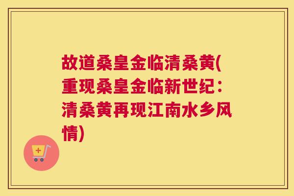 故道桑皇金临清桑黄(重现桑皇金临新世纪：清桑黄再现江南水乡风情)