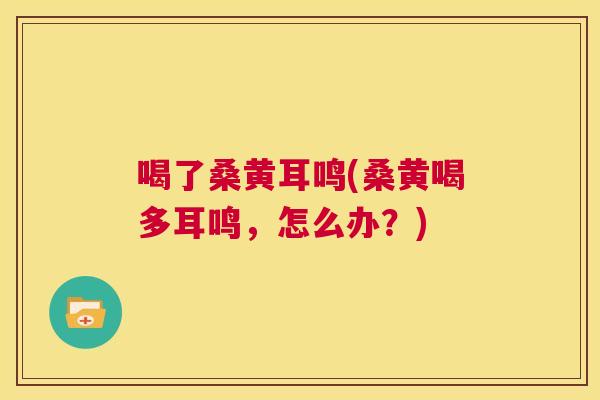 喝了桑黄耳鸣(桑黄喝多耳鸣,怎么办?) 喝了桑黄耳鸣(桑黄喝多耳鸣,怎么办?)