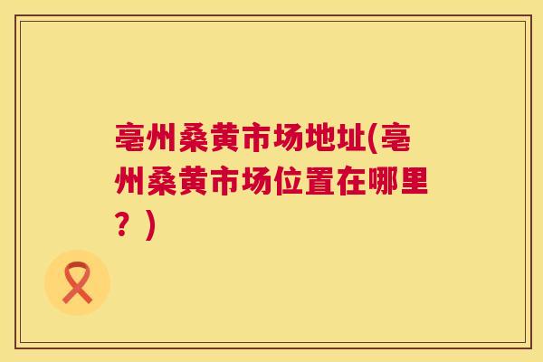 亳州桑黄市场地址(亳州桑黄市场位置在哪里?) 亳州桑黄市场地址(亳州桑黄市场位置在哪里?)