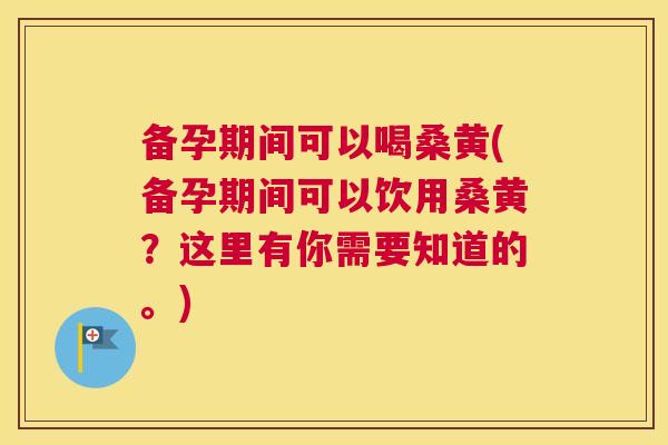 备孕期间可以喝桑黄(备孕期间可以饮用桑黄?这里有你需要知道的。) 备孕期间可以喝桑黄(备孕期间可以饮用桑黄?这里有你需要知道的。)